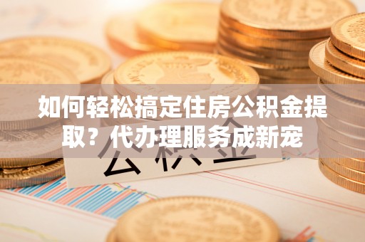 罗甸如何轻松搞定住房公积金提取？代办理服务成新宠