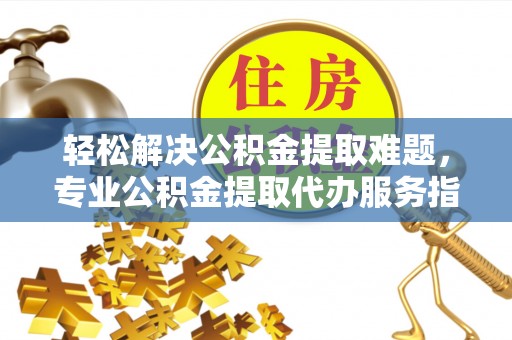 罗甸轻松解决公积金提取难题，专业公积金提取代办服务指南