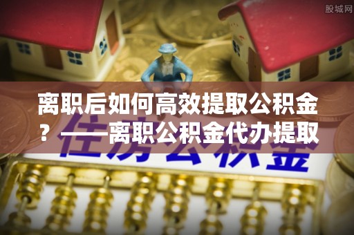 罗甸离职后如何高效提取公积金？——离职公积金代办提取全流程解析