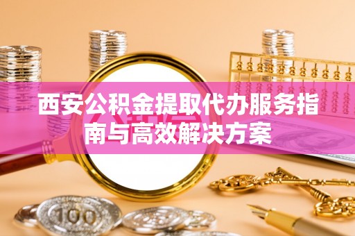 罗甸西安公积金提取代办服务指南与高效解决方案