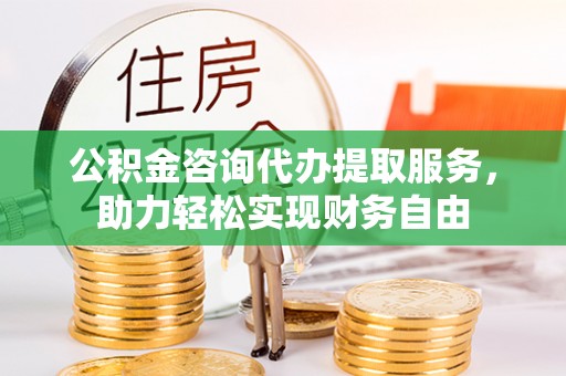 罗甸公积金咨询代办提取服务，助力轻松实现财务自由