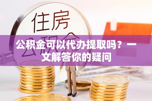罗甸公积金可以代办提取吗？一文解答你的疑问