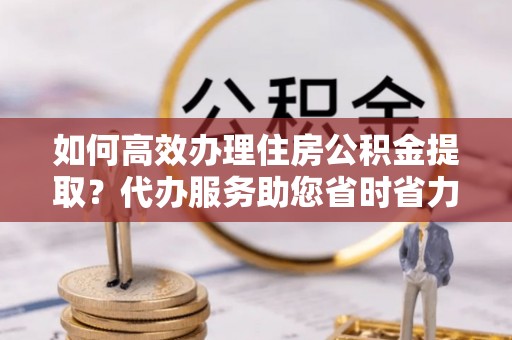 罗甸如何高效办理住房公积金提取？代办服务助您省时省力