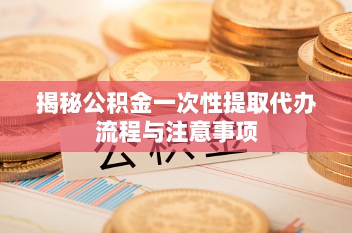 罗甸揭秘公积金一次性提取代办流程与注意事项