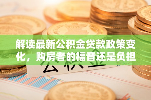 罗甸解读最新公积金贷款政策变化，购房者的福音还是负担？