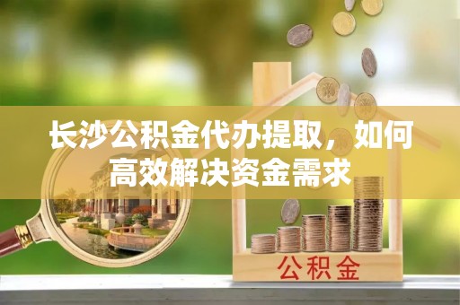 罗甸长沙公积金代办提取，如何高效解决资金需求