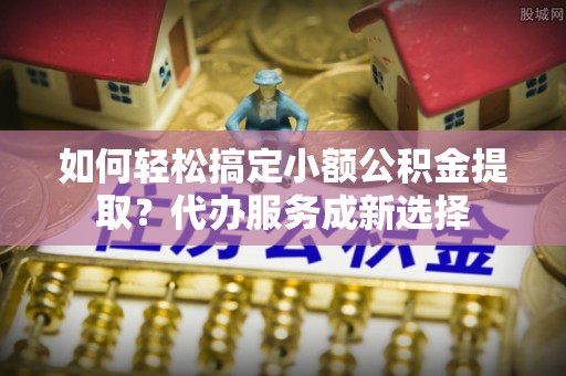 罗甸如何轻松搞定小额公积金提取？代办服务成新选择