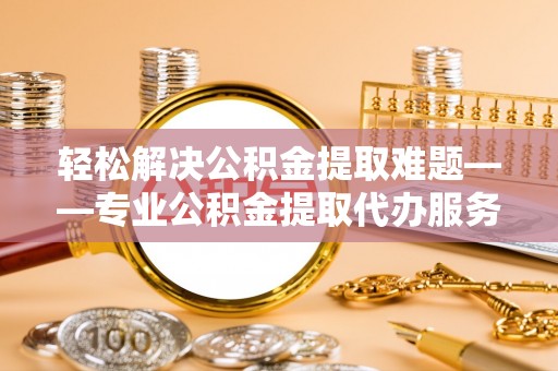 罗甸轻松解决公积金提取难题——专业公积金提取代办服务详解