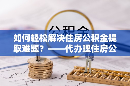 罗甸如何轻松解决住房公积金提取难题？——代办理住房公积金提取服务解析