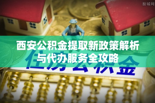 罗甸西安公积金提取新政策解析与代办服务全攻略