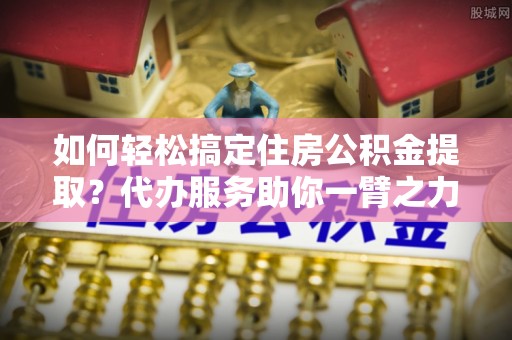 罗甸如何轻松搞定住房公积金提取？代办服务助你一臂之力