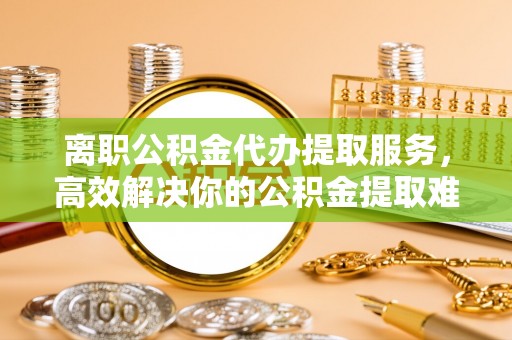 罗甸离职公积金代办提取服务，高效解决你的公积金提取难题