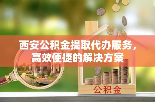 罗甸西安公积金提取代办服务，高效便捷的解决方案