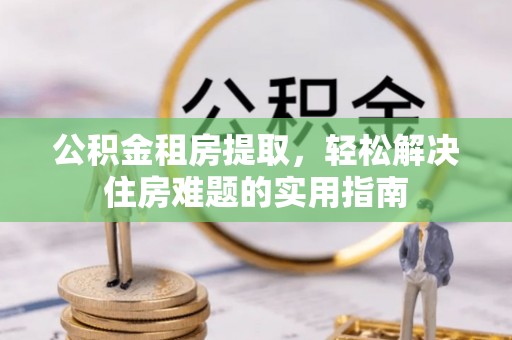罗甸公积金租房提取，轻松解决住房难题的实用指南