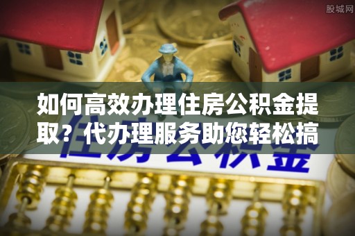 罗甸如何高效办理住房公积金提取？代办理服务助您轻松搞定