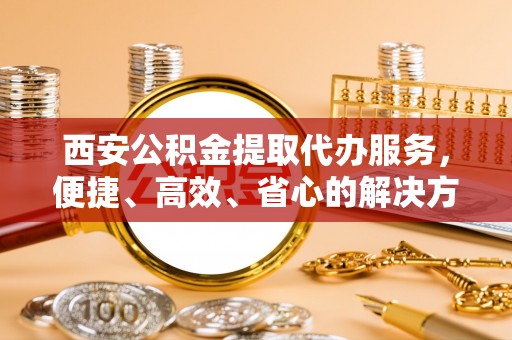 罗甸西安公积金提取代办服务，便捷、高效、省心的解决方案