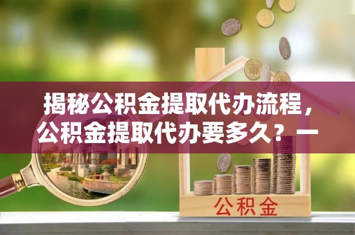 罗甸揭秘公积金提取代办流程，公积金提取代办要多久？一文读懂