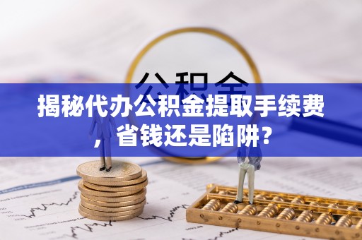 罗甸揭秘代办公积金提取手续费，省钱还是陷阱？