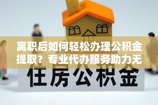 罗甸离职后如何轻松办理公积金提取？专业代办服务助力无忧