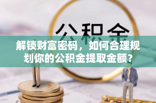 罗甸解锁财富密码，如何合理规划你的公积金提取金额？