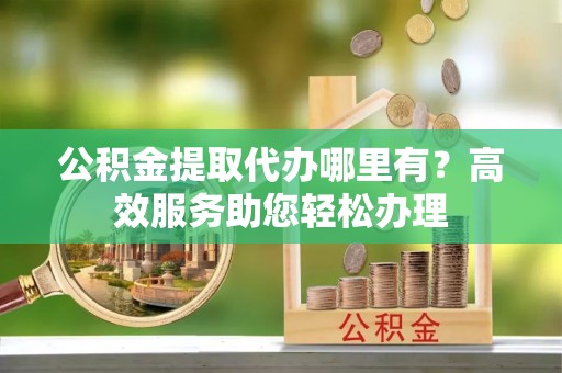 罗甸公积金提取代办哪里有？高效服务助您轻松办理