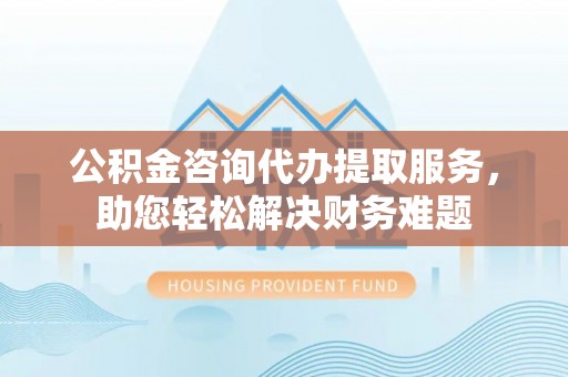罗甸公积金咨询代办提取服务，助您轻松解决财务难题
