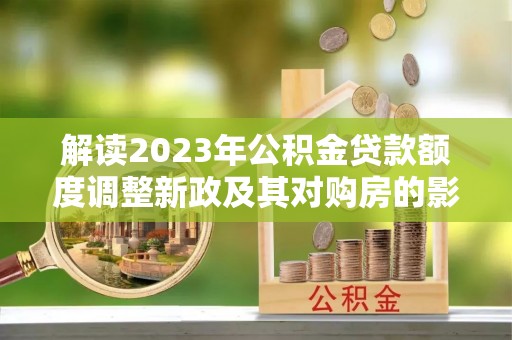 罗甸解读2023年公积金贷款额度调整新政及其对购房的影响