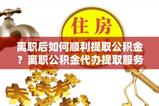 罗甸离职后如何顺利提取公积金？离职公积金代办提取服务助力无忧办理