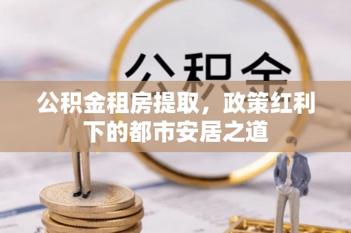 罗甸公积金租房提取，政策红利下的都市安居之道