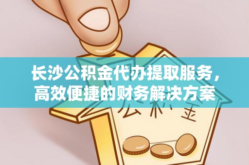 罗甸长沙公积金代办提取服务，高效便捷的财务解决方案