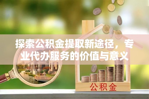 罗甸探索公积金提取新途径，专业代办服务的价值与意义