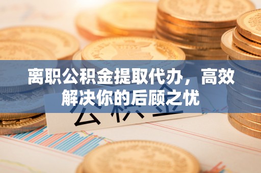 罗甸离职公积金提取代办，高效解决你的后顾之忧