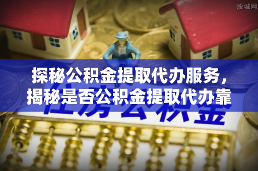 罗甸探秘公积金提取代办服务，揭秘是否公积金提取代办靠谱吗？