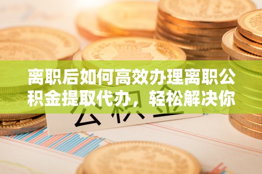罗甸离职后如何高效办理离职公积金提取代办，轻松解决你的后顾之忧