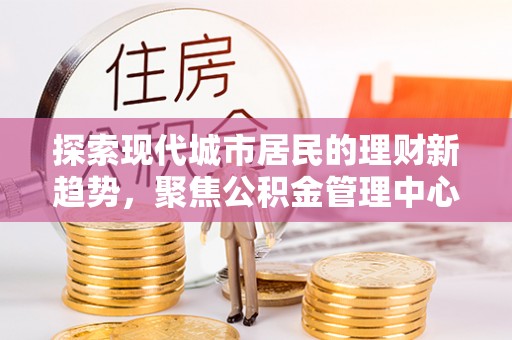 罗甸探索现代城市居民的理财新趋势，聚焦公积金管理中心的服务创新
