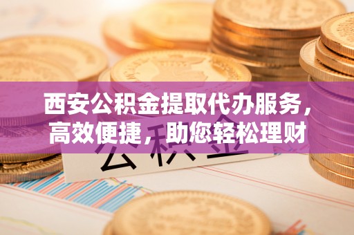 罗甸西安公积金提取代办服务，高效便捷，助您轻松理财