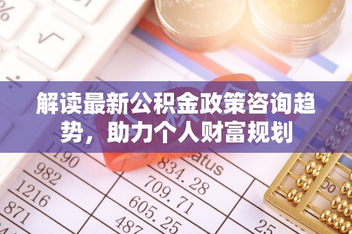 罗甸解读最新公积金政策咨询趋势，助力个人财富规划