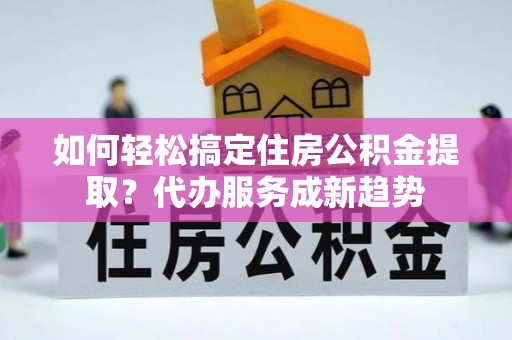 罗甸如何轻松搞定住房公积金提取？代办服务成新趋势