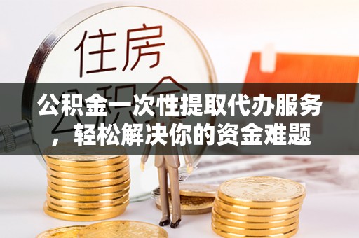 罗甸公积金一次性提取代办服务，轻松解决你的资金难题