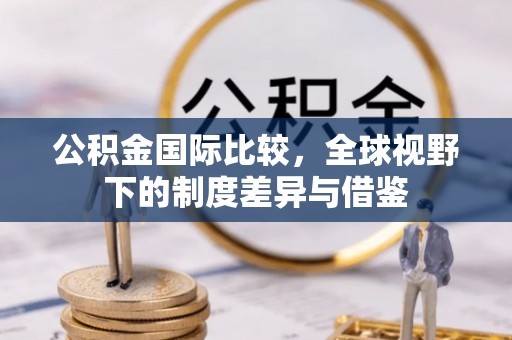 罗甸公积金国际比较，全球视野下的制度差异与借鉴