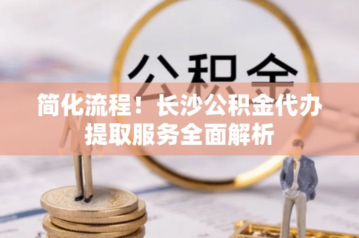 罗甸简化流程！长沙公积金代办提取服务全面解析
