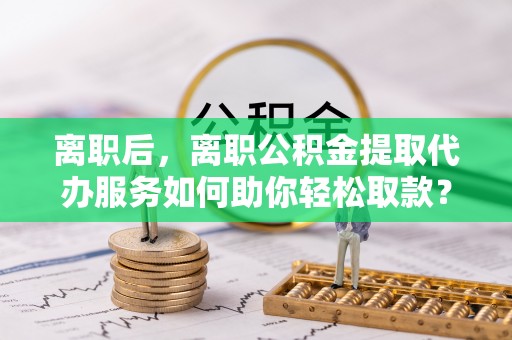 罗甸离职后，离职公积金提取代办服务如何助你轻松取款？