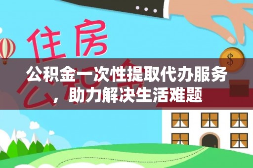 罗甸公积金一次性提取代办服务，助力解决生活难题