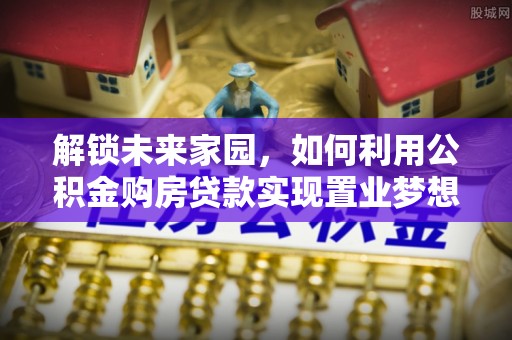 罗甸解锁未来家园，如何利用公积金购房贷款实现置业梦想