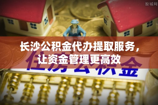 罗甸长沙公积金代办提取服务，让资金管理更高效
