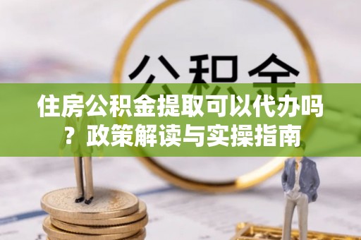 罗甸住房公积金提取可以代办吗？政策解读与实操指南