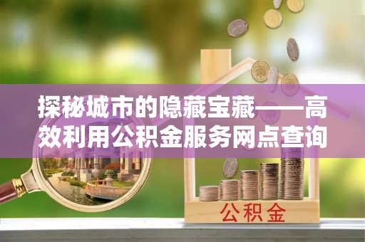 罗甸探秘城市的隐藏宝藏——高效利用公积金服务网点查询提升生活品质