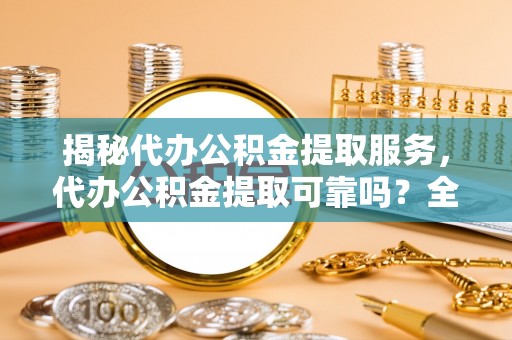罗甸揭秘代办公积金提取服务，代办公积金提取可靠吗？全面分析与选择指南