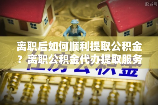 罗甸离职后如何顺利提取公积金？离职公积金代办提取服务来帮忙