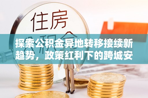 罗甸探索公积金异地转移接续新趋势，政策红利下的跨城安居梦想